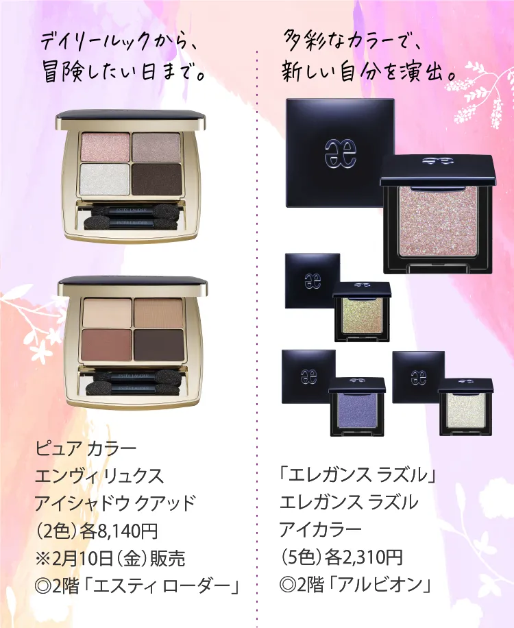 デイリールックから、冒険したい日まで。ピュア カラー エンヴィ リュクス アイシャドウ クアッド（2色）各8,140円※2月10日（金）販売◎2階 「エスティ ローダー」｜多彩なカラーで、新しい自分を演出。「エレガンス ラズル」エレガンス ラズル アイカラー（5色）各2,310円◎2階 「アルビオン」
