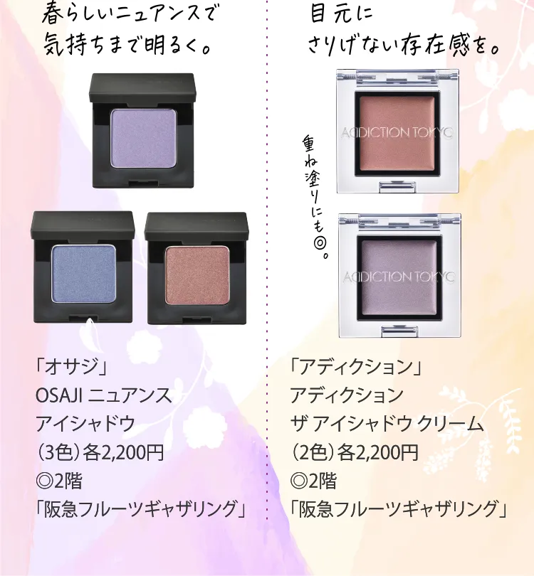 春らしいニュアンスで気持ちまで明るく。「オサジ」OSAJI ニュアンス アイシャドウ（3色）各2,200円◎2階「阪急フルーツギャザリング」｜目元にさりげない存在感を。「アディクション」アディクション ザ アイシャドウ クリーム（2色）各2,200円◎2階 「阪急フルーツギャザリング」