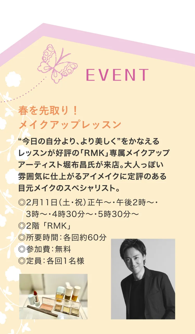 EVENT　春を先取り！メイクアップレッスン　“今日の自分より、より美しく”をかなえるレッスンが好評の「RMK」専属メイクアップアーティスト堀布昌氏が来店。大人っぽい雰囲気に仕上がるアイメイクに定評のある目元メイクのスペシャリスト。◎2月11日（土・祝）正午～・午後2時～・3時～・4時30分～・5時30分～　◎2階 「RMK」　◎所要時間：各回約60分　◎参加費：無料　◎定員：各回1名様