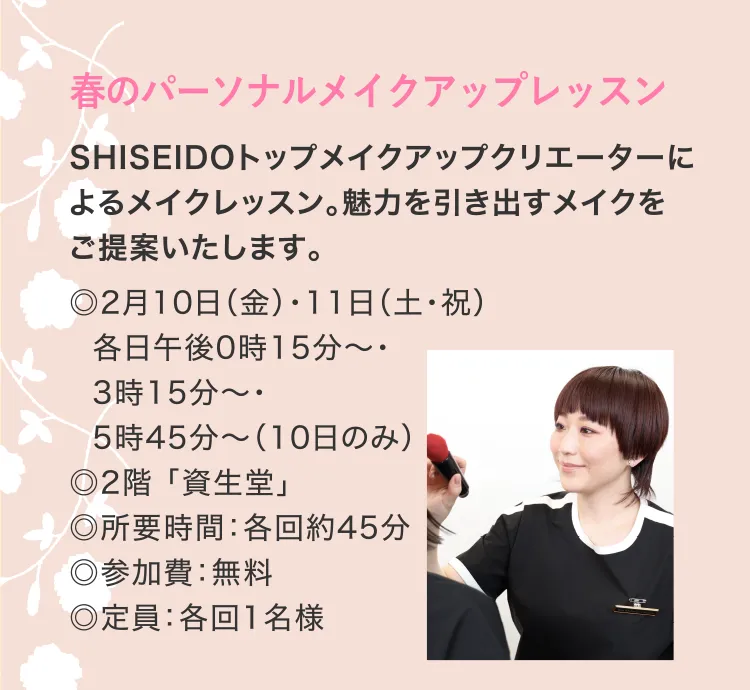 春のパーソナルメイクアップレッスン　SHISEIDOトップメイクアップクリエーターによるメイクレッスン。魅力を引き出すメイクをご提案いたします。◎2月10日（金）・11日（土・祝）各日午後0時15分～・3時15分～・5時45分～（10日のみ）　◎2階 「資生堂」　◎所要時間：各回約45分　◎参加費：無料　◎定員：各回1名様