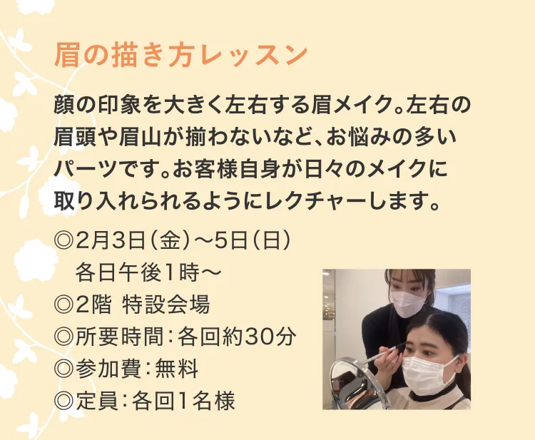 眉の描き方レッスン　顔の印象を大きく左右する眉メイク。左右の眉頭や眉山が揃わないなど、お悩みの多いパーツです。お客様自身が日々のメイクに取り入れられるようにレクチャーします。　◎2月3日（金）～5日（日）　各日午後1時～　◎2階 特設会場　◎所要時間：各回約30分　◎参加費：無料　◎定員：各回1名様