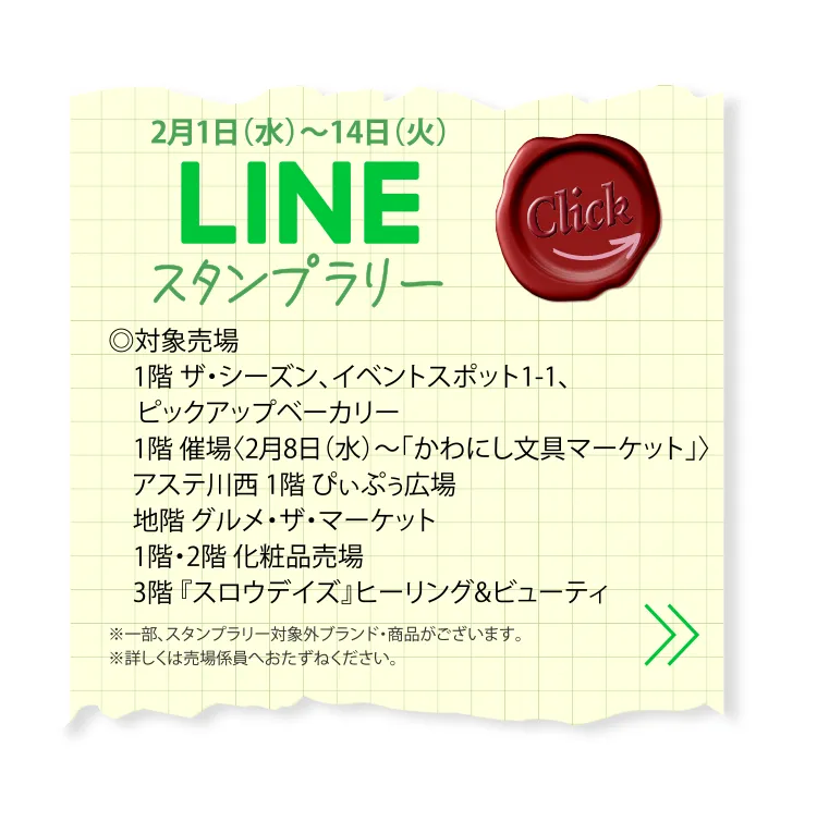 2月1日（水）～14日（火） LINEスタンプラリー ◎対象売場 1階 ザ・シーズン、イベントスポット1-1、 ピックアップベーカリー 1階 催場〈2月8日（水）～「かわにし文具マーケット」〉 アステ川西 1階 ぴぃぷぅ広場 地階 グルメ・ザ・マーケット 1階・2階 化粧品売場 3階『スロウデイズ』ヒーリング&ビューティ ※一部、スタンプラリー対象外ブランド・商品がございます。※詳しくは売場係員へおたずねください。