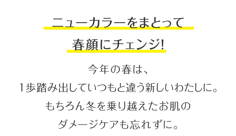 ニューカラーをまとって春顔にチェンジ！今年の春は、1歩踏み出していつもと違う新しいわたしに。もちろん冬を乗り越えたお肌のダメージケアも忘れずに。