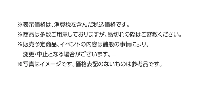 ※表示価格は、消費税を含んだ税込価格です。※商品は多数ご用意しておりますが、品切れの際はご容赦ください。※販売予定商品、イベントの内容は諸般の事情により、変更・中止となる場合がございます。※写真はイメージです。価格表記のないものは参考品です。