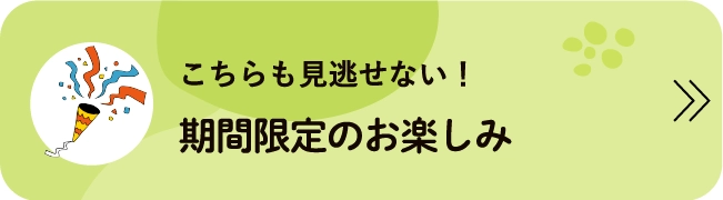 こちらも見逃せない！期間限定のお楽しみ