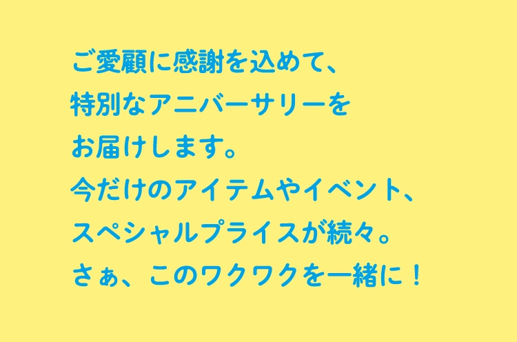 ご愛顧に感謝を込めて、特別なアニバーサリーをお届けします。今だけのアイテムやイベント、スペシャルプライスが続々。さぁ、このワクワクを一緒に！!