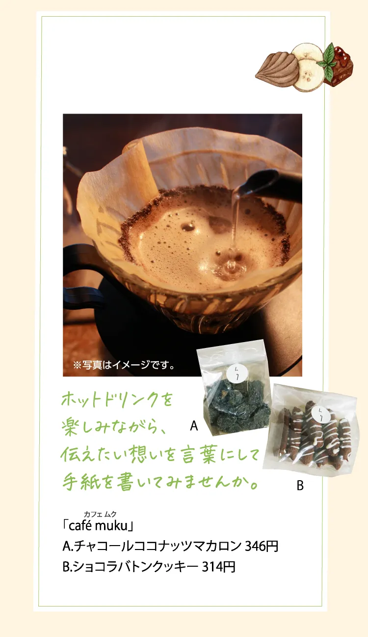 ホットドリンクを楽しみながら、伝えたい想いを言葉にして手紙を書いてみませんか。 「café muku（カフェ ムク）」 A.チャコールココナッツマカロン 346円 B.ショコラバトンクッキー 314円