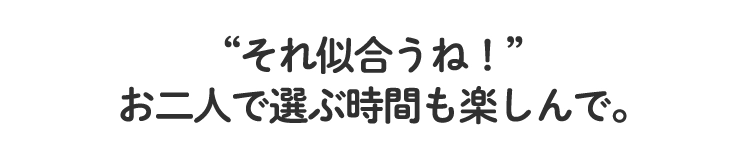 “それ似合うね！”
						お二人で選ぶ時間も楽しんで。