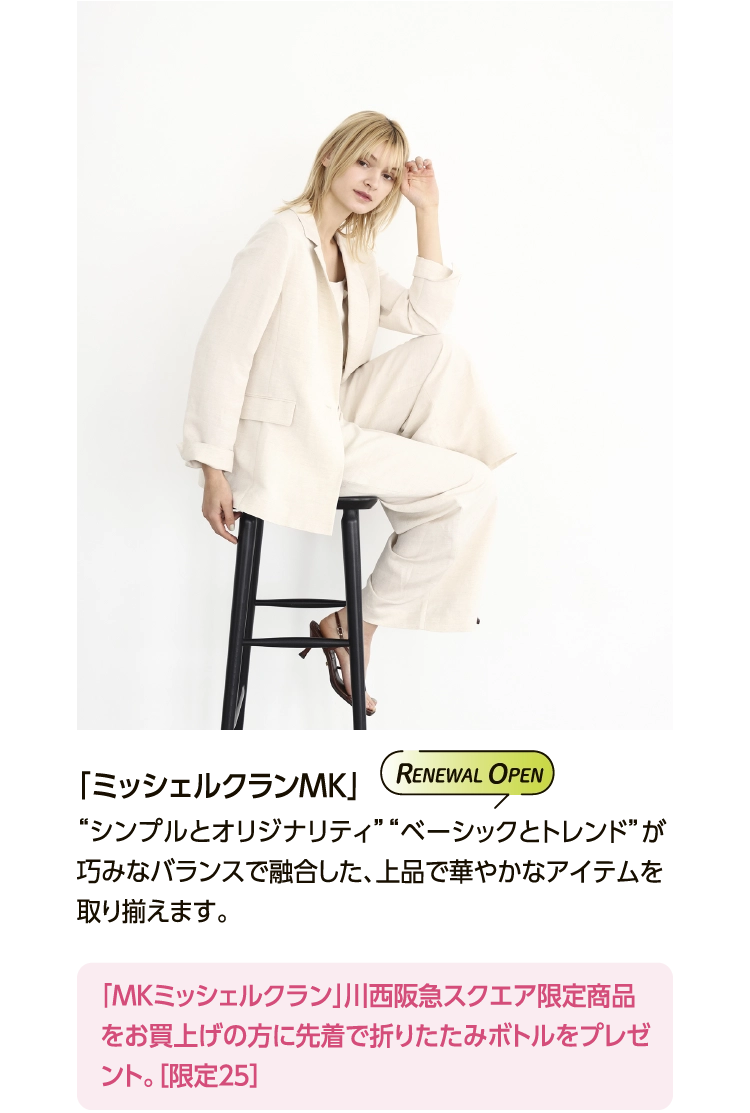 「ミッシェルクランMK」 
						“シンプルとオリジナリティ”“ベーシックとトレンド”が
						巧みなバランスで融合した、上品で華やかなアイテムを取り揃えます。