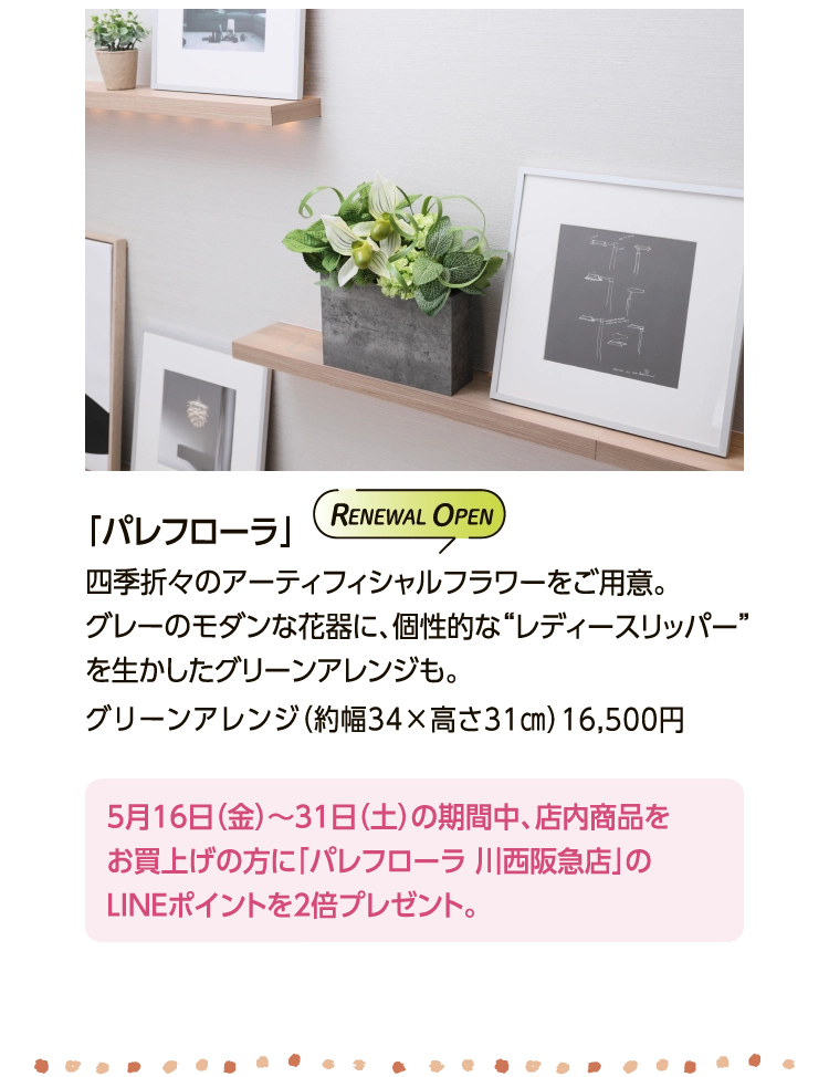 「パレフローラ」 
						四季折々のアーティフィシャルフラワーをご用意。
						グレーのモダンな花器に、個性的な“レディースリッパー”
						を生かしたグリーンアレンジも。
						グリーンアレンジ（約幅34×高さ31㎝）16,500円