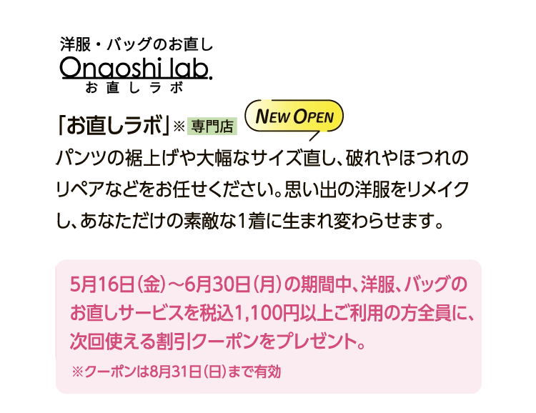 「お直しラボ」
						パンツの裾上げや大幅なサイズ直し、破れやほつれのリペアなどをお任せください。思い出の洋服をリメイクし、あなただけの素敵な1着に生まれ変わらせます。
						