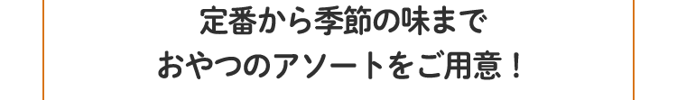 定番から季節の味まで
						おやつのアソートをご用意！