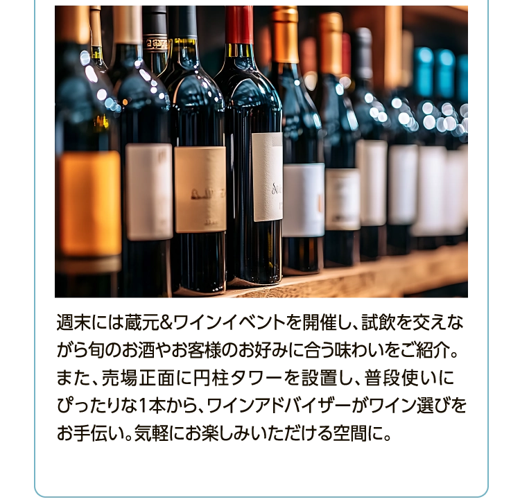 週末には蔵元＆ワインイベントを開催し、試飲を交えながら旬のお酒やお客様のお好みに合う味わいをご紹介。また、売場正面に円柱タワーを設置し、普段使いにぴったりな1本から、ワインアドバイザーがワイン選びをお手伝い。気軽にお楽しみいただける空間に。