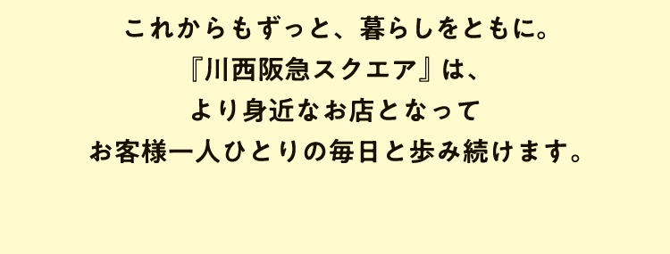 これからもずっと、暮らしをともに。『川西阪急スクエア』は、より身近なお店となってお客様一人ひとりの毎日と歩み続けます。