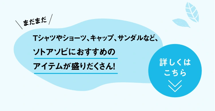 Tシャツやショーツ、キャップ、サンダルなど、
					ソトアソビにおすすめの
					アイテムが盛りだくさん！