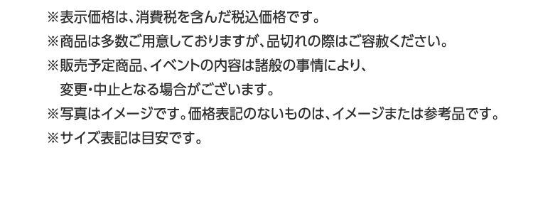 ※表示価格は、消費税を含んだ税込価格です。
				※商品は多数ご用意しておりますが、品切れの際はご容赦ください。
				※販売予定商品、イベントの内容は諸般の事情により、
				　変更・中止となる場合がございます。
				※写真はイメージです。価格表記のないものは、イメージまたは参考品です。
				※サイズ表記は目安です。
				