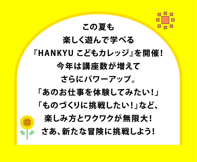 この夏も
楽しく遊んで学べる
『HANKYU こどもカレッジ』を開催!
今年は講座数が増えて
さらにパワーアップ。
「あのお仕事を体験してみたい!」
「ものづくりに挑戦したい!」など、
楽しみ方とワクワクが無限大!
さあ、新たな冒険に挑戦しよう!