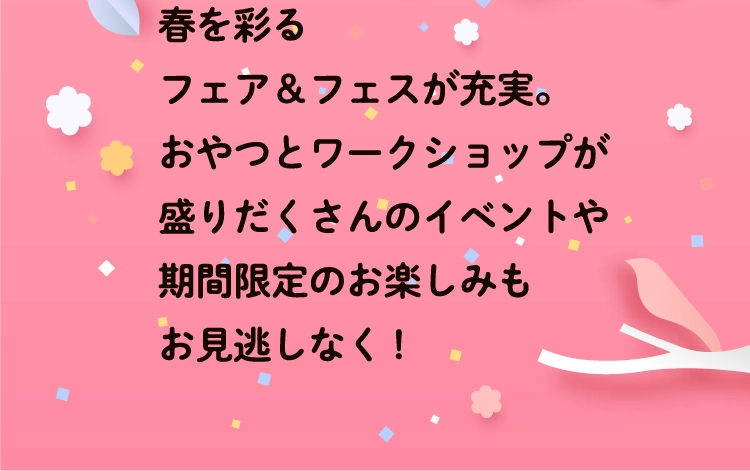春を彩るフェア＆フェスが充実。おやつとワークショップが盛りだくさんのイベントや期間限定のお楽しみもお見逃しなく!