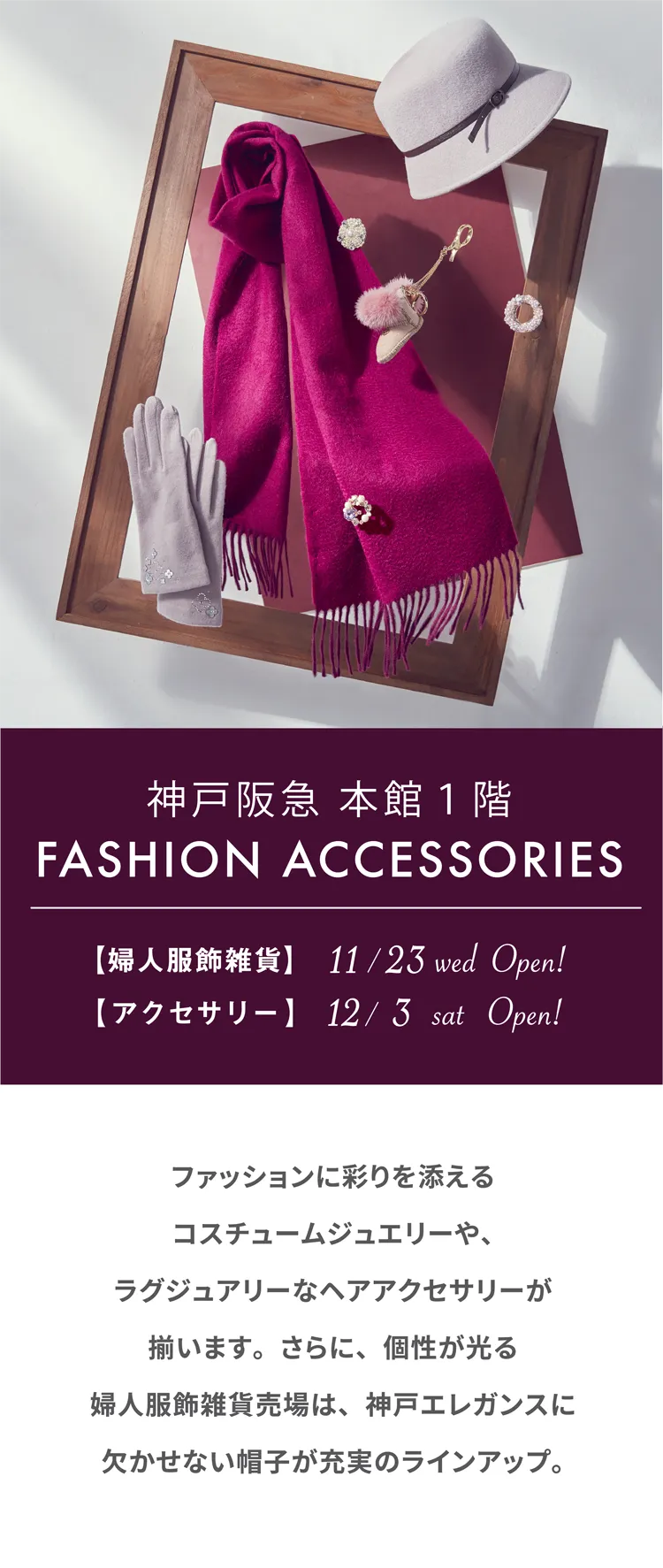 神戸阪急 本館1階 FASHION ACCESORIES 【婦人服飾雑貨】11/23 wed Open! 【アクセサリー】12/3 sat Open! ファッションに彩りを添えるコスチュームジュエリーや、ラグジュアリーなヘアアクセサリーが揃います。さらに、個性が光る婦人服飾雑貨売場は、神戸エレガンスに欠かせない帽子が充実のラインアップ。