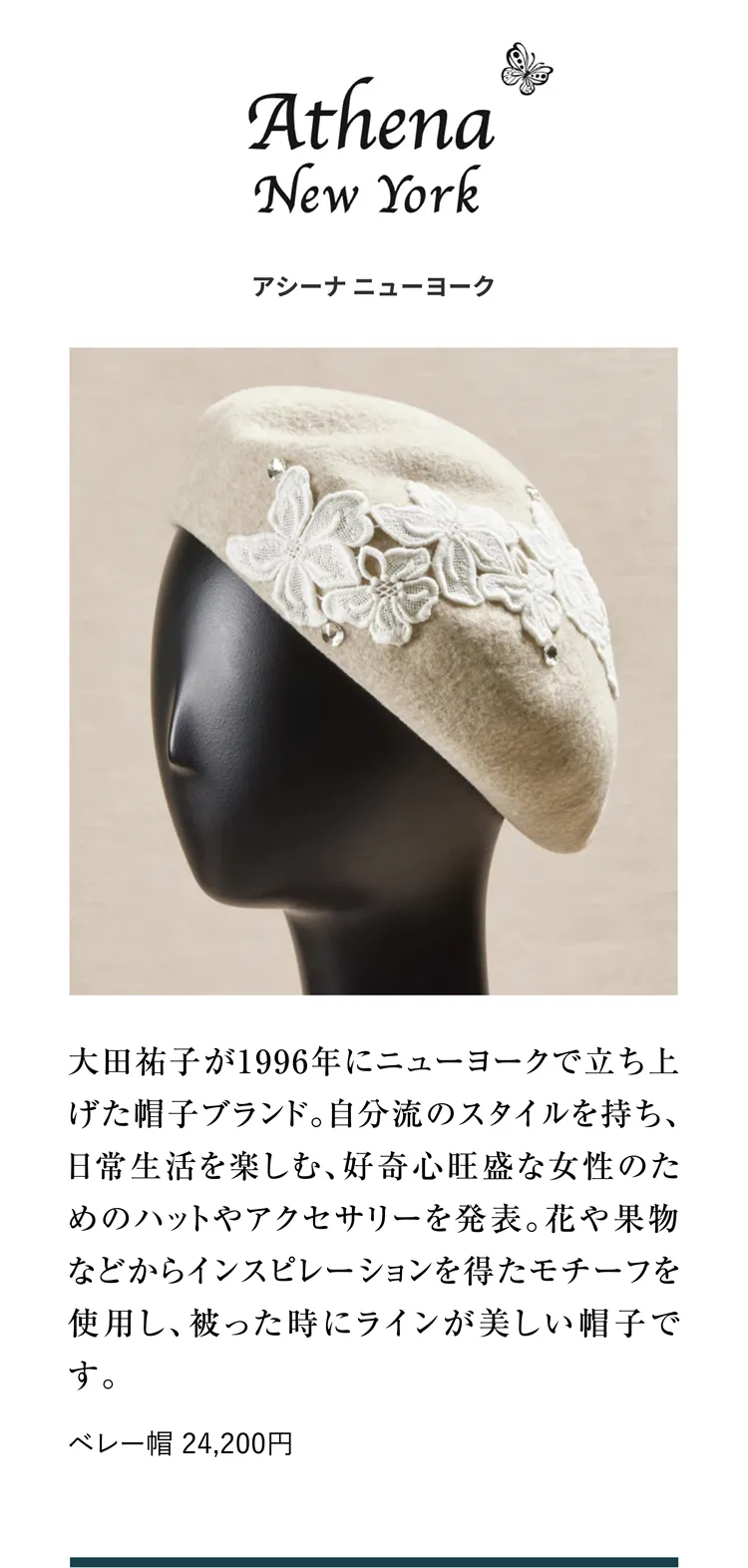 アシーナ ニューヨーク 大田祐子が1996年にニューヨークで立ち上げた帽子ブランド。自分流のスタイルを持ち、日常生活を楽しむ、好奇心旺盛な女性のためのハットやアクセサリーを発表。花や果物などからインスピレーションを得たモチーフを使用し、被った時にラインが美しい帽子です。ベレー帽 24,200円