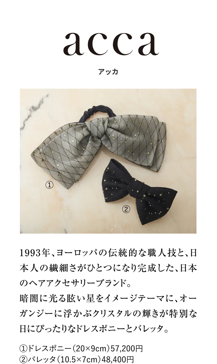 アッカ 1993年、ヨーロッパの伝統的な職人技と、日本人の繊細さがひとつになり完成した、日本のヘアアクセサリーブランド。暗闇に光る眩い星をイメージテーマに、オーガンジーに浮かぶクリスタルの輝きが特別な日にぴったりなドレスポニーとバレッタ。①ドレスポニー（20×9cm）57,200円 ②バレッタ（10.5×7cm）48,400円