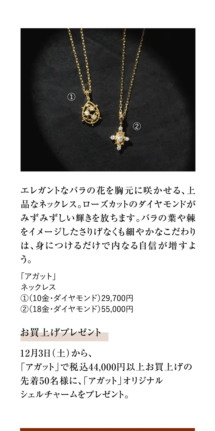 エレガントなバラの花を胸元に咲かせる、上品なネックレス。ローズカットのダイヤモンドがみずみずしい輝きを放ちます。バラの葉や棘をイメージしたさりげなくも細やかなこだわりは、身につけるだけで内なる自信が増すよう。「アガット」ネックレス ①（10金・ダイヤモンド）29,700円 ②（18金・ダイヤモンド）55,000円 お買上げプレゼント 12月3日（土）から、「アガット」で税込44,000円以上お買上げの先着50名様に、「アガット」オリジナルシェルチャームをプレゼント。