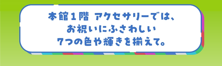 本館1階 アクセサリーでは、お祝いにふさわしい7つの色や輝きを揃えて。