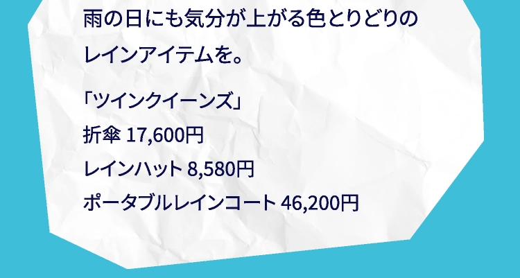 雨の日にも気分が上がる色とりどりのレインアイテムを。「ツインクイーンズ」折傘 17,600円レインハット 8,580円ポータブルレインコート 46,200円