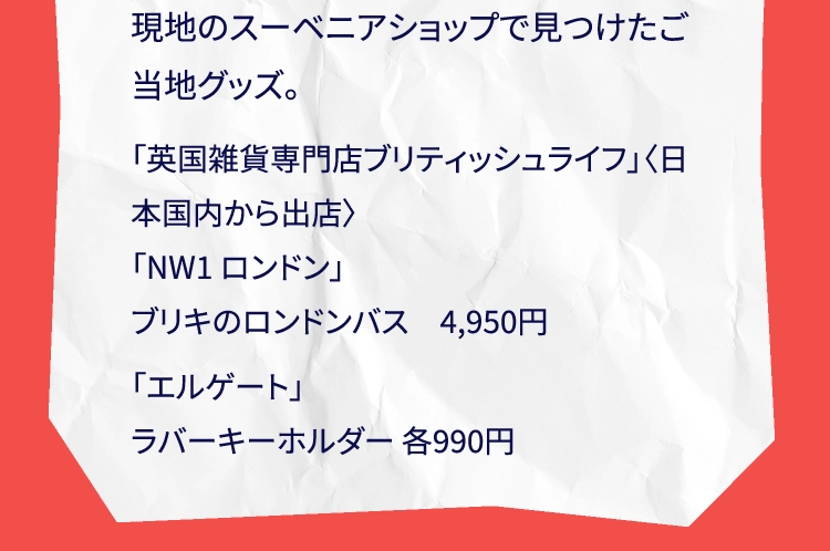 現地のスーベニアショップで見つけたご当地グッズ。「英国雑貨専門店ブリティッシュライフ」〈日本国内から出店〉「NW1 ロンドン」ブリキのロンドンバス　4,950円「エルゲート」ラバーキーホルダー 各990円