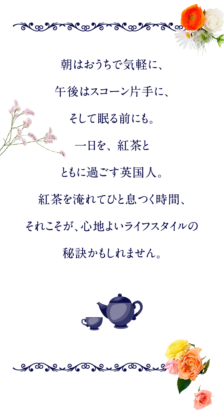朝はおうちで気軽に、午後はスコーン片手に、そして眠る前にも。一日を、 紅茶とともに過ごす英国人。紅茶を淹れてひと息つく時間、それこそが、心地よいライフスタイルの秘訣かもしれません。