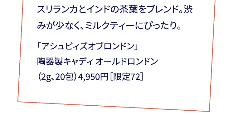 スリランカとインドの茶葉をブレンド。渋みが少なく、ミルクティーにぴったり。「アシュビィズオブロンドン」陶器製キャディ オールドロンドン（2g、20包）4,950円［限定72］