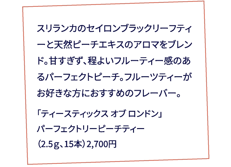 スリランカのセイロンブラックリーフティーと天然ピーチエキスのアロマをブレンド。甘すぎず、程よいフルーティー感のあるパーフェクトピーチ。フルーツティーがお好きな方におすすめのフレーバー。「ティースティックス オブ ロンドン」パーフェクトリーピーチティー（2.5ｇ、15本）2,700円