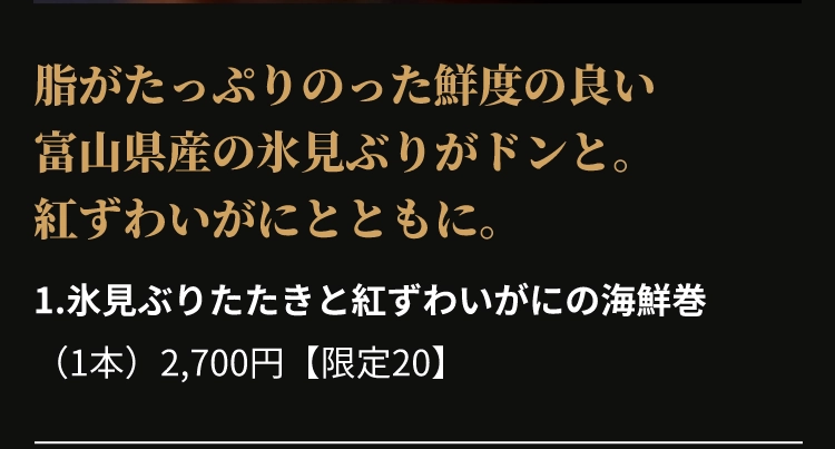 1.氷見ぶりたたきと紅ずわいがにの海鮮巻
					（1本）2,700円【限定20】