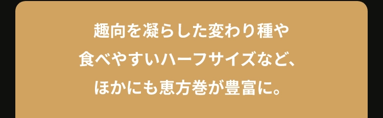 趣向を凝らした変わり種や
						食べやすいハーフサイズなど、
						ほかにも恵方巻が豊富に。