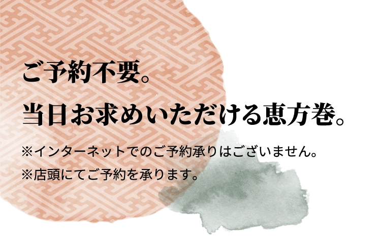 ご予約不要。
						当日お求めいただける恵方巻。
						※インターネットでのご予約承りはございません。
						※店頭にてご予約を承ります。