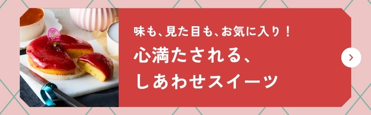 味も、見た目も、お気に入り！心満たされる、しあわせスイーツ