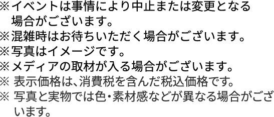 ※	イベントは事情により中止または変更となる場合がございます。※	混雑時はお待ちいただく場合がございます。※	写真はイメージです。※	メディアの取材が入る場合がございます。※	表示価格は、消費税を含んだ税込価格です。※	写真と実物では色・素材感などが異なる場合がございます。