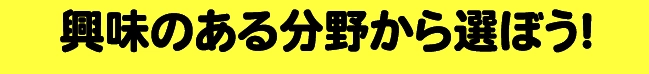 興味のある分野から選ぼう！