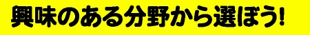 興味のある分野から選ぼう！