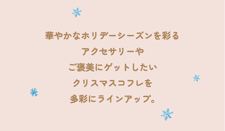 華やかなホリデーシーズンを彩るアクセサリーやご褒美にゲットしたいクリスマスコフレを多彩にラインアップ。