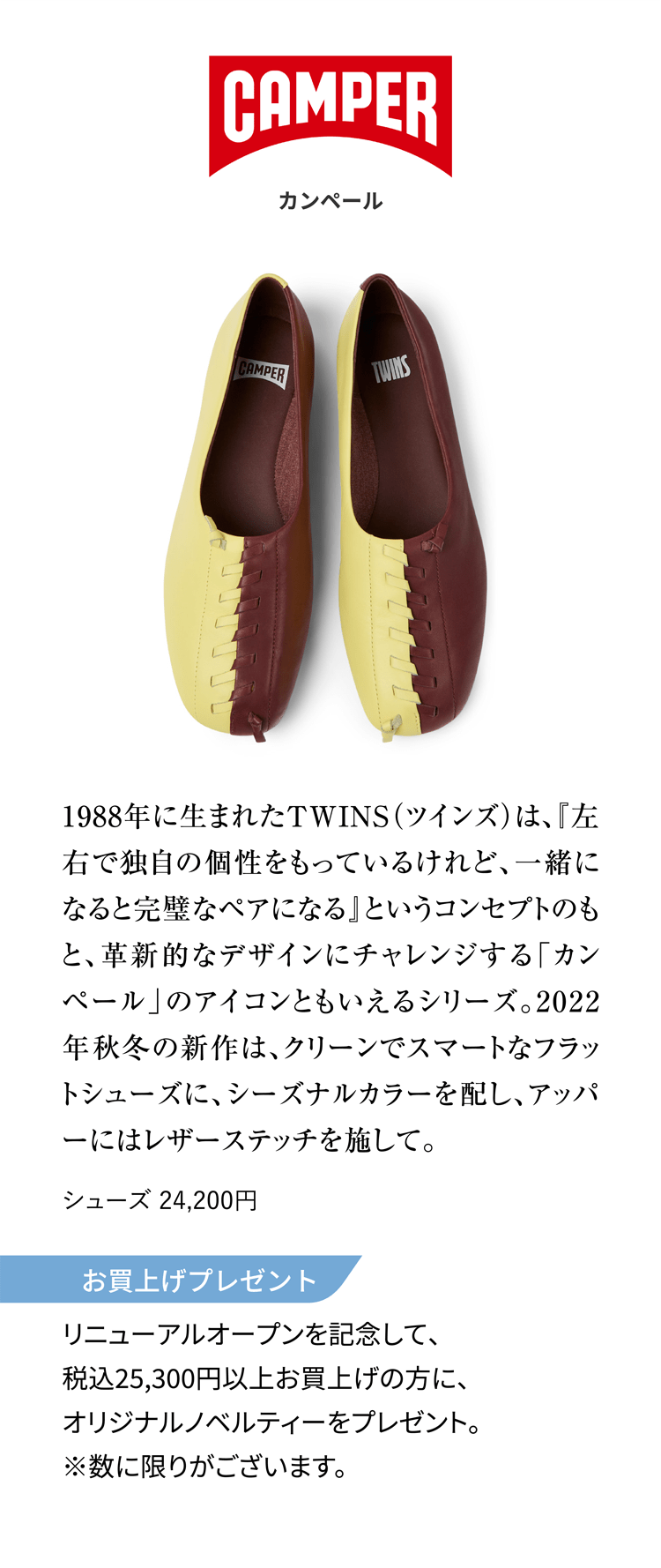 CAMPER カンペール 1988年に生まれたTWINS（ツインズ）は、『左右で独自の個性をもっているけれど、一緒になると完璧なペアになる』というコンセプトのもと、革新的なデザインにチャレンジする「カンペール」のアイコンともいえるシリーズ。2022年秋冬の新作は、クリーンでスマートなフラットシューズに、シーズナルカラーを配し、アッパーにはレザーステッチを施して。 シューズ 24,200円 お買上げプレゼント リニューアルオープンを記念して、税込25,300円以上お買上げの方に、オリジナルノベルティーをプレゼント。※数に限りがございます。