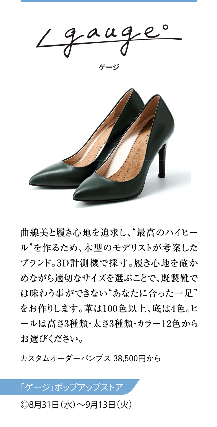 ゲージ 曲線美と履き心地を追求し、“最高のハイヒール”を作るため、木型のモデリストが考案したブランド。3D計測機で採寸。履き心地を確かめながら適切なサイズを選ぶことで、既製靴では味わう事ができない“あなたに合った一足”をお作りします。革は100色以上、底は4色。ヒールは高さ3種類・太さ3種類・カラー12色からお選びください。 カスタムオーダーパンプス 38,500円から 「ゲージ」ポップアップストア ◎8月31日（水）〜9月13日（火）