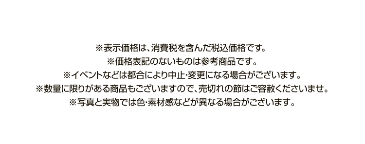 ※表示価格は、消費税を含んだ税込価格です。※価格表記のないものは参考商品です。※イベントなどは都合により中止・変更になる場合がございます。※数量に限りがある商品もございますので、売切れの節はご容赦くださいませ。※写真と実物では色・素材感などが異なる場合がございます。