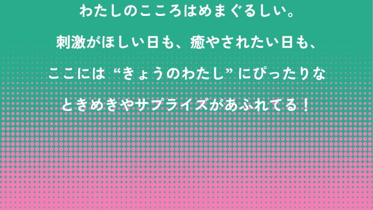 わたしのこころはめまぐるしい。刺激がほしい日も、癒やされたい日も、ここには“きょうのわたし” にぴったりなときめきやサプライズがあふれてる！