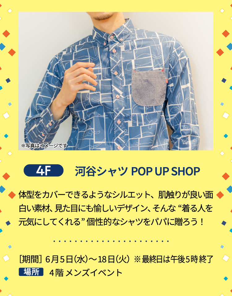 4F 河谷シャツPOP UP SHOP 体型をカバーできるようなシルエット、肌触りが良い面白い素材、見た目にも愉しいデザイン、そんな“着る人を元気にしてくれる”個性的なシャツをパパに贈ろう！ ［期間］6月5日（水）〜18日（火） ※最終日は午後5時終了 4階 メンズイベント