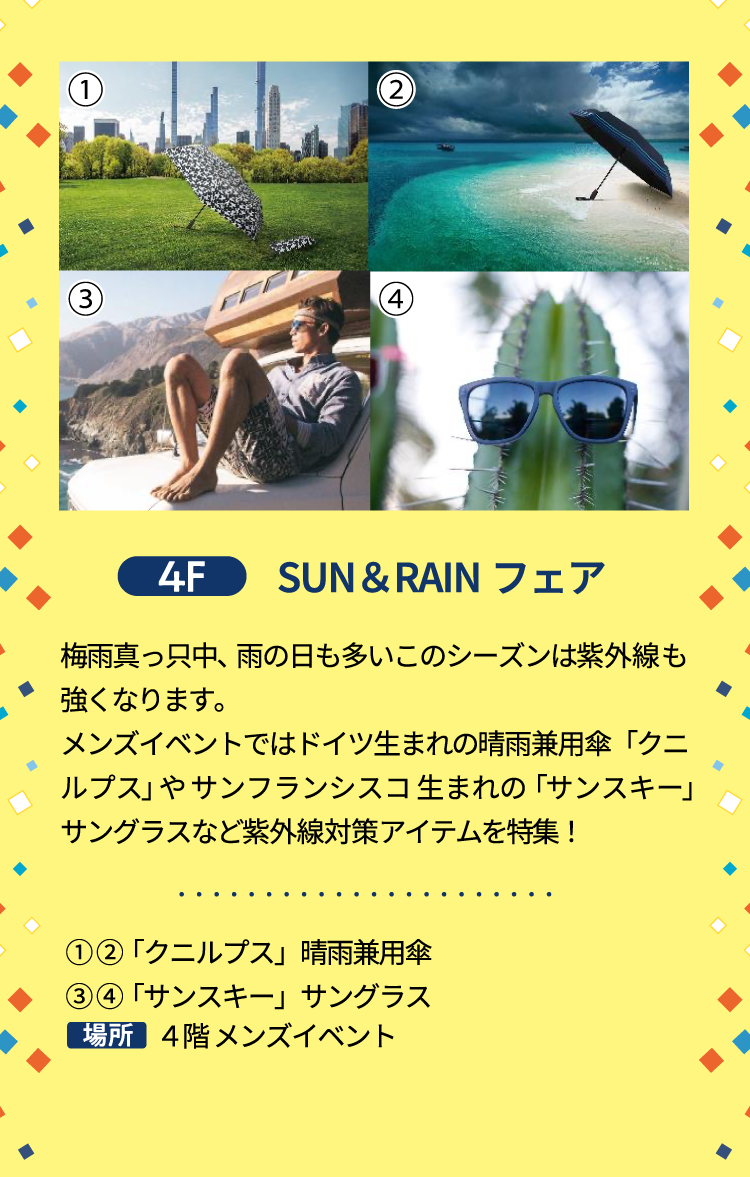 4F SUN＆RAINフェア 梅雨真っ只中、雨の日も多いこのシーズンは紫外線も強くなります。メンズイベントではドイツ生まれの晴雨兼用傘「クニルプス」やサンフランシスコ生まれの「サンスキー」サングラスなど紫外線対策アイテムを特集！ ①②「クニルプス」晴雨兼用傘 ③④「サンスキー」サングラス 4階 メンズイベント