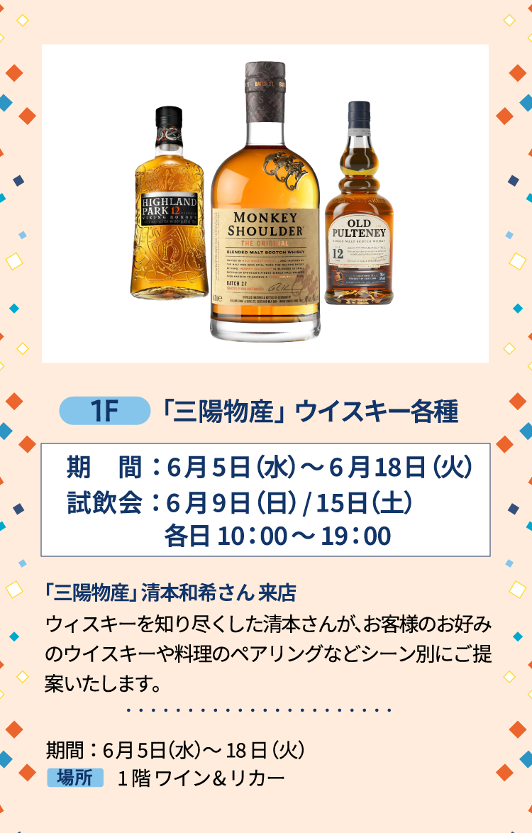 1F 「三陽物産」ウイスキー各種 期間：6月5日（水）～6月18日（火）試飲会： 6月9日（日）/15日（土）各日10：00〜 19：00 「三陽物産」清本和希さん 来店ウィスキーを知り尽くした清本さんが、お客様のお好みのウイスキーや料理のペアリングなどシーン別にご提案いたします。 期間：6月5日（水）～18日（火）1階 ワイン&リカー