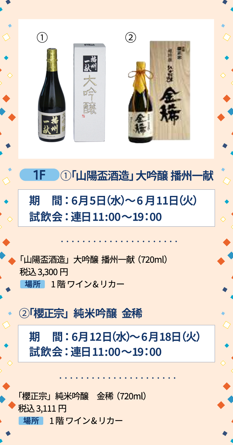 1F ①「山陽盃酒造」大吟醸 播州一献 期間：6月5日（水）～6月11日（火）試飲会： 連日 11:00〜19：00 「山陽盃酒造」大吟醸  播州一献（720ml）税込 3,300円 1階 ワイン&リカー ②「櫻正宗」純米吟醸 金稀 期間：6月12日（水）～6月18日（火）試飲会： 連日 11:00〜19：00 「櫻正宗」純米吟醸　金稀（720ml） 税込 3,111円 1階 ワイン&リカー