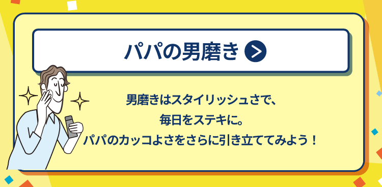 パパの男磨き 男磨きはスタイリッシュさで、毎日をステキに。パパのカッコよさをさらに引き立ててみよう！