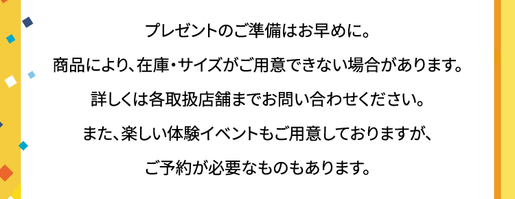 プレゼントのご準備はお早めに。商品により、在庫・サイズがご用意できない場合があります。詳しくは各取扱店舗までお問い合わせください。また、楽しい体験イベントもご用意しておりますが、ご予約が必要なものもあります。